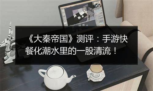 《大秦帝国》测评：手游快餐化潮水里的一股清流！