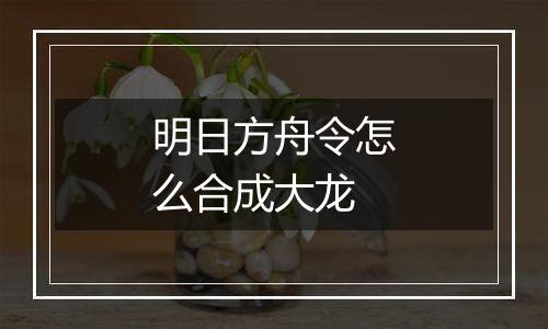 明日方舟令怎么合成大龙
