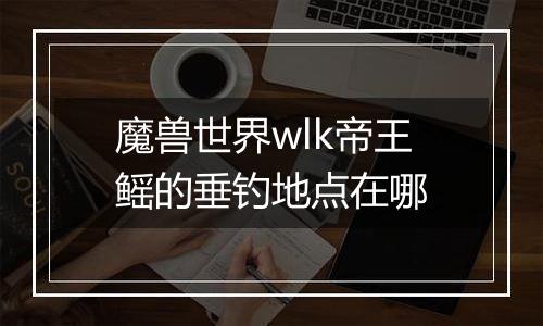魔兽世界wlk帝王鳐的垂钓地点在哪