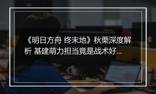 《明日方舟 终末地》秋栗深度解析 基建萌力担当竟是战术好手