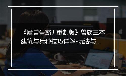 《魔兽争霸3 重制版》兽族三本建筑与兵种技巧详解-玩法与注意事项