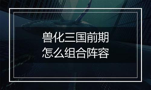 兽化三国前期怎么组合阵容