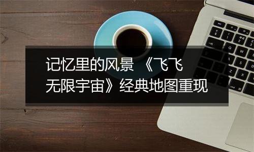 记忆里的风景 《飞飞 无限宇宙》经典地图重现
