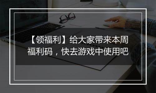 【领福利】给大家带来本周福利码，快去游戏中使用吧
