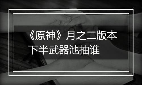 《原神》月之二版本 下半武器池抽谁