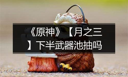 《原神》【月之三】下半武器池抽吗