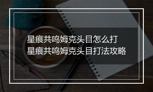 星痕共鸣姆克头目怎么打 星痕共鸣姆克头目打法攻略