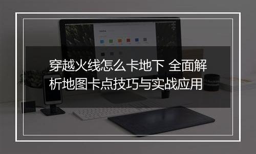 穿越火线怎么卡地下 全面解析地图卡点技巧与实战应用