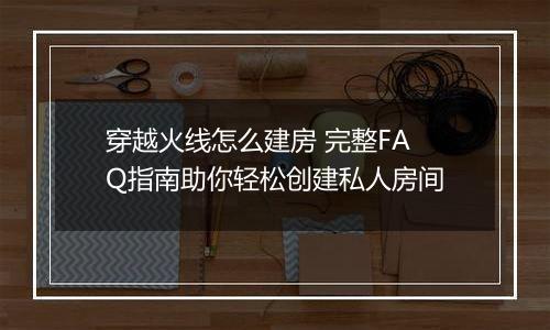 穿越火线怎么建房 完整FAQ指南助你轻松创建私人房间