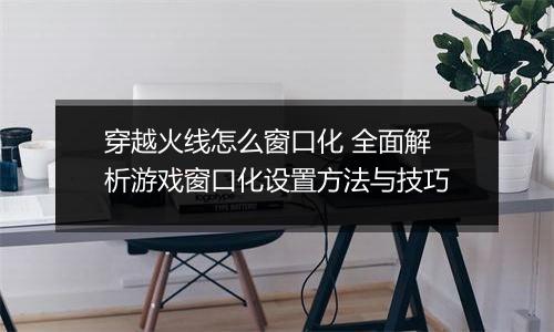 穿越火线怎么窗口化 全面解析游戏窗口化设置方法与技巧