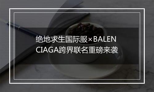 绝地求生国际服×BALENCIAGA跨界联名重磅来袭