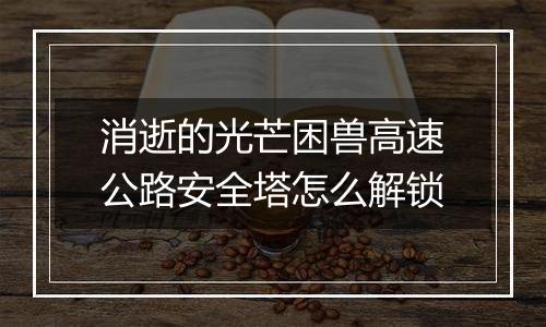 消逝的光芒困兽高速公路安全塔怎么解锁