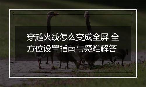 穿越火线怎么变成全屏 全方位设置指南与疑难解答
