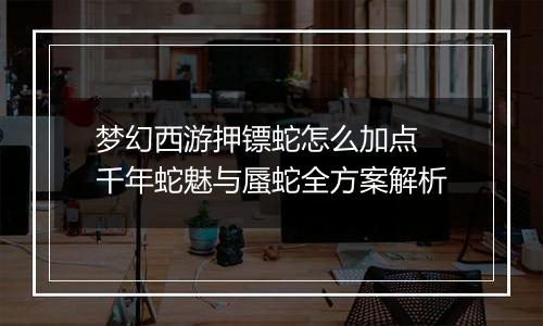 梦幻西游押镖蛇怎么加点 千年蛇魅与蜃蛇全方案解析