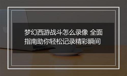 梦幻西游战斗怎么录像 全面指南助你轻松记录精彩瞬间