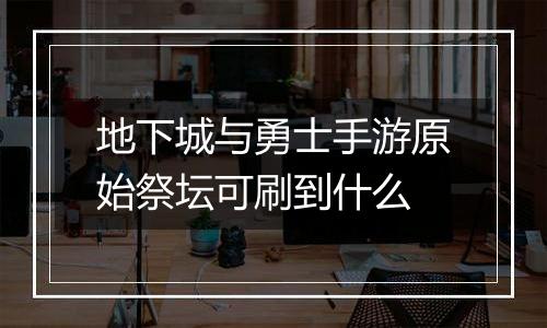 地下城与勇士手游原始祭坛可刷到什么