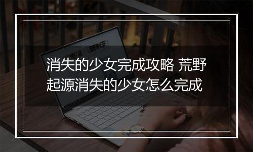 消失的少女完成攻略 荒野起源消失的少女怎么完成